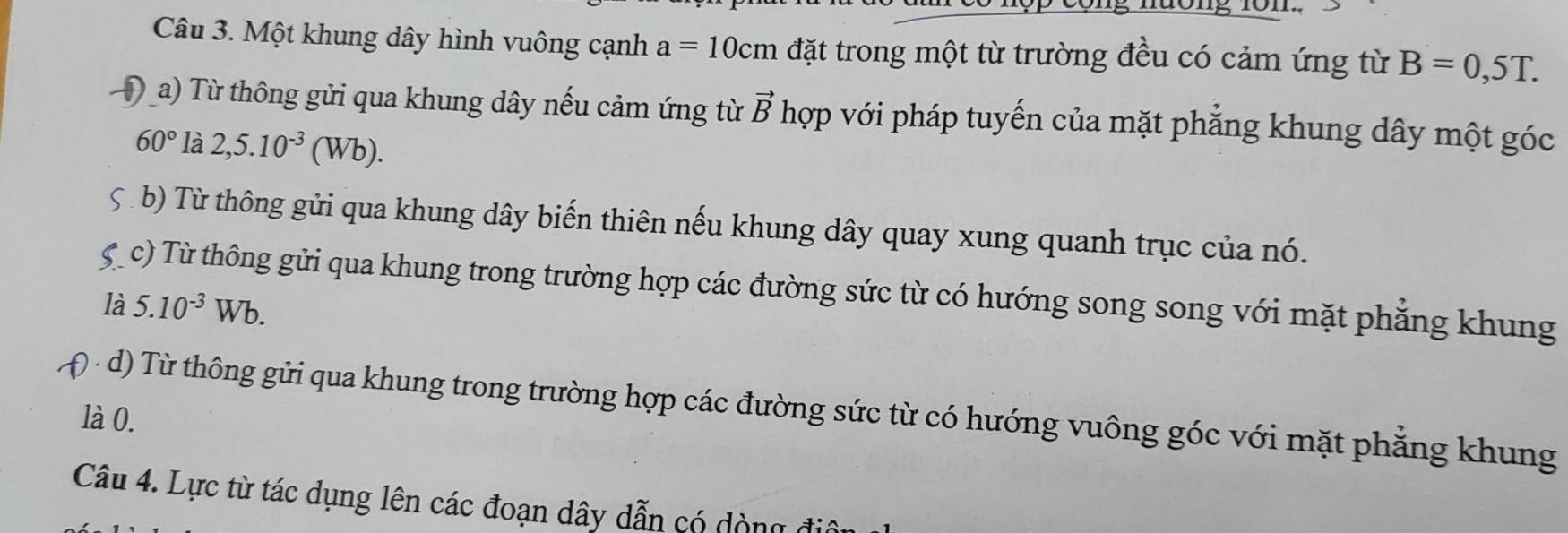 Một khung dây hình vuông cạnh a=10cm đặt trong một từ trường đều có cảm ứng từ B=0,5T. 
Đ a) Từ thông gửi qua khung dây nếu cảm ứng từ vector B hợp với pháp tuyến của mặt phẳng khung dây một góc
60° là 2,5.10^(-3)(Wb). 
5 b) Từ thông gửi qua khung dây biến thiên nếu khung dây quay xung quanh trục của nó. 
c) Từ thông gửi qua khung trong trường hợp các đường sức từ có hướng song song với mặt phẳng khung 
là 5.10^(-3) V Vb. 
d) Từ thông gửi qua khung trong trường hợp các đường sức từ có hướng vuông góc với mặt phẳng khung 
là 0. 
Câu 4. Lực từ tác dụng lên các đoạn dây dẫn có dòng điô