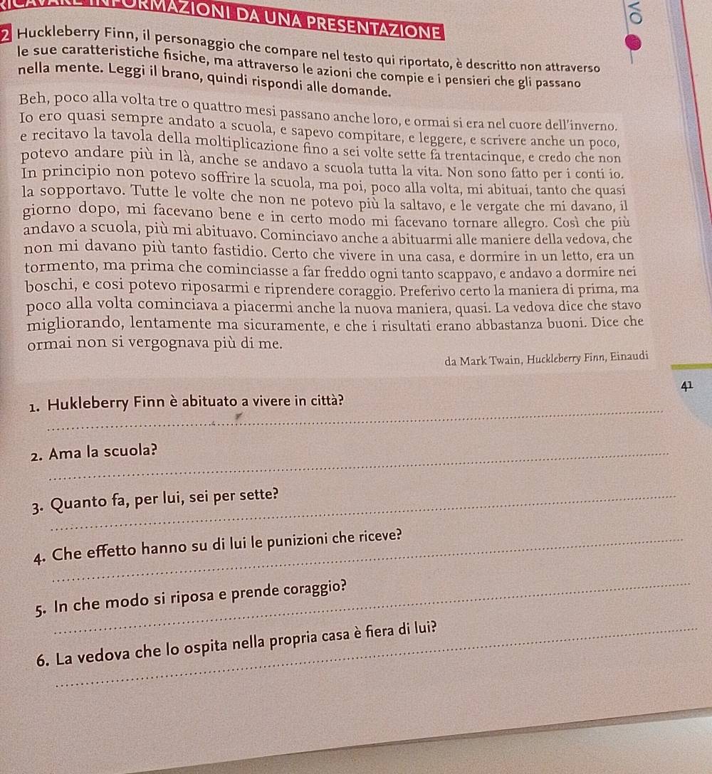 PuRMazIónI da una PRESeNTAziOnE
。
O Huckleberry Finn, il personaggio che compare nel testo qui riportato, è descritto non attraverso
le sue caratteristiche fisiche, ma attraverso le azioni che compie e i pensieri che gli passano
nella mente. Leggi il brano, quindi rispondi alle domande.
Beh, poco alla volta tre o quattro mesi passano anche loro, e ormai si era nel cuore dell’inverno.
Io ero quasi sempre andato a scuola, e sapevo compitare, e leggere, e scrivere anche un poco,
e recitavo la tavola della moltiplicazione fino a sei volte sette fa trentacinque, e credo che non
potevo andare più in là, anche se andavo a scuola tutta la vita. Non sono fatto per i conti io.
In principio non potevo soffrire la scuola, ma poi, poco alla volta, mi abituai, tanto che quasi
la sopportavo. Tutte le volte che non ne potevo più la saltavo, e le vergate che mi davano, il
giorno dopo, mi facevano bene e in certo modo mi facevano tornare allegro. Così che più
andavo a scuola, più mi abituavo. Cominciavo anche a abituarmi alle maniere della vedova, che
non mi davano più tanto fastidio. Certo che vivere in una casa, e dormire in un letto, era un
tormento, ma prima che cominciasse a far freddo ogni tanto scappavo, e andavo a dormire nei
boschi, e cosi potevo riposarmi e riprendere coraggio. Preferivo certo la maniera di prima, ma
poco alla volta cominciava a piacermi anche la nuova maniera, quasi. La vedova dice che stayo
migliorando, lentamente ma sicuramente, e che i risultati erano abbastanza buoni. Dice che
ormai non si vergognava più di me.
da Mark Twain, Huckleberry Finn, Einaudi
41
_
1. Hukleberry Finn è abituato a vivere in città?
2. Ama la scuola?
3. Quanto fa, per lui, sei per sette?
4. Che effetto hanno su di lui le punizioni che riceve?
_
5. In che modo si riposa e prende coraggio?
6. La vedova che lo ospita nella propria casa è fiera di lui?