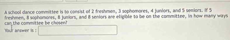 A school dance committee is to consist of 2 freshmen, 3 sophomores, 4 juniors, and 5 seniors. If 5
freshmen, 8 sophomores, 8 juniors, and 8 seniors are eligible to be on the committee, in how many ways 
can the committee be chosen? 
Your answer is :