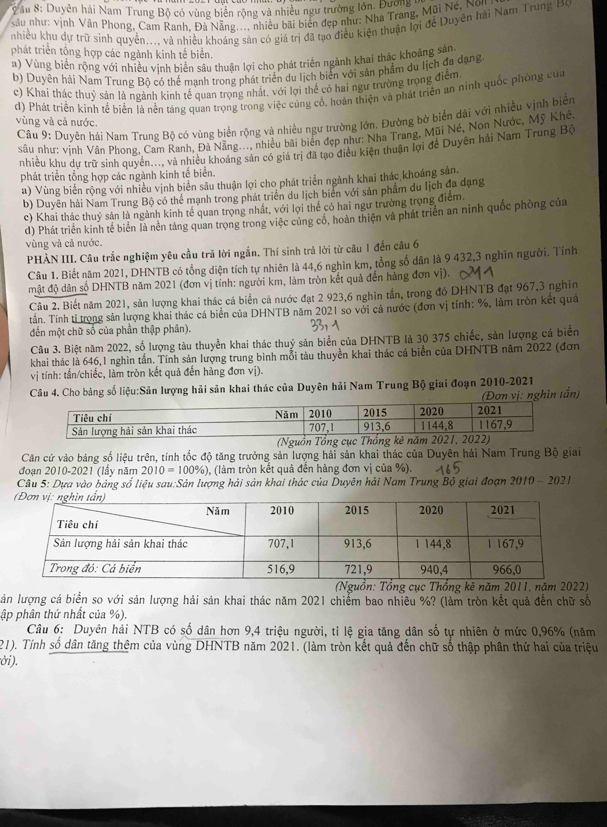âu 8: Duyên hải Nam Trung Bộ có vùng biển rộng và nhiều ngư trường lớn. Đương 
sâu như: vịnh Vân Phong, Cam Ranh, Đà Nẵng..., nhiều bãi biển đẹp như: Nha Trang, Mũi Né ,  N  
nhiều khu dự trữ sinh quyền..., và nhiều khoáng sản có giá trị đã tạo điều kiện thuận lợi đề Duyên hải Nam Trung Bộ
phát triển tổng hợp các ngành kinh tế biển.
a) Vùng biển rộng với nhiều vịnh biển sâu thuận lợi cho phát triển ngành khai thác khoảng sản.
b) Duyên hải Nam Trung Bộ có thế mạnh trong phát triển du lịch biển với sản phẩm du lịch đa dạng.
c) Khai thác thuỷ sản là ngành kinh tế quan trọng nhất, với lợi thể có hai ngư trường trọng điểm.
d) Phát triển kinh tế biển là nền tảng quan trọng trong việc cúng cố, hoàn thiện và phát triển an ninh quốc phòng của
Câu 9: Duyên hải Nam Trung Bộ có vùng biển rộng và nhiều ngư trường lớn. Đường bờ biển dài với nhiều vịnh biển
vùng và cả nước.
sâu như: vịnh Vân Phong, Cam Ranh, Đà Nẵng..., nhiều bãi biển đẹp như: Nha Trang, Mũi Né, Non Nước, Mỹ Khê.
nhiều khu dự trữ sinh quyền..., và nhiều khoáng sản có giá trị đã tạo điều kiện thuận lợi để Duyên hải Nam Trung Bộ
phát triển tổng hợp các ngành kinh tế biển.
a) Vùng biển rộng với nhiều vịnh biển sâu thuận lợi cho phát triển ngành khai thác khoáng sản.
b) Duyên hải Nam Trung Bộ có thể mạnh trong phát triển du lịch biển với sản phẩm du lịch đa dạng
c) Khai thác thuỷ sản là ngành kinh tế quan trọng nhất, với lợi thể có hai ngư trường trọng điểm.
d) Phát triển kinh tế biển là nền tảng quan trọng trong việc củng cố, hoàn thiện và phát triển an ninh quốc phòng của
vùng và cả nước.
PHẢN III. Câu trắc nghiệm yêu cầu trả lời ngắn. Thí sinh trả lời từ câu 1 đến câu 6
Câu 1. Biết năm 2021, DHNTB có tổng diện tích tự nhiên là 44,6 nghìn km, tổng số dân là 9 432,3 nghìn người. Tính
mật độ dân số DHNTB năm 2021 (đơn vị tính: người km, làm tròn kết quả đến hàng đơn vị).
Câu 2. Biết năm 2021, sản lượng khai thác cá biển cả nước đạt 2 923,6 nghìn tần, trong đó DHNTB đạt 967,3 nghin
tấn. Tính tỉ trong sản lượng khai thác cá biển của DHNTB năm 2021 so với cả nước (đơn vị tính: %, làm tròn kết quả
đến một chữ số của phần thập phân).
Câu 3. Biệt năm 2022, số lượng tàu thuyền khai thác thuỷ sản biển của DHNTB là 30 375 chiếc, sản lượng cá biển
khai thác là 646,1 nghìn tấn. Tính sản lượng trung bình mỗi tàu thuyền khai thác cá biển của DHNTB năm 2022 (đơn
vị tính: tấn/chiếc, làm tròn kết quả đến hàng đơn vị).
Câu 4. Cho bảng số liệu:Sản lượng hải sản khai thác của Duyên hải Nam Trung Bộ giai đoạn 2010-2021
(Đơn vị: nghìn tấn)
Căn cứ vào bảng số liệu trên, tính tốc độ tăng trưởng sản lượng hải sản khai thác của Duyên hải Nam Trung Bộ giai
đoạn 2010-2021 (lầy năm 2010=100% ) , (làm tròn kết quả đên hàng đơn vị của %).
Câu 5: Dựa vào bảng số liệu sau:Sản lượng hải sản khai thác của Duyên hải Nam Trung Bộ giai đoạn 2010 - 2021
n: g cục Thống kê năm 2011, năm 2022)
ăn lượng cá biển so với sản lượng hải sản khai thác năm 2021 chiếm bao nhiêu %? (làm tròn kết quả đến chữ số
ập phân thứ nhất của %).
Câu 6: Duyên hải NTB có số dân hơn 9,4 triệu người, tỉ lệ gia tăng dân số tự nhiên ở mức 0,96% (năm
21). Tính số dân tăng thêm của vùng DHNTB năm 2021. (làm tròn kết quả đến chữ số thập phân thứ hai của triệu
ời).