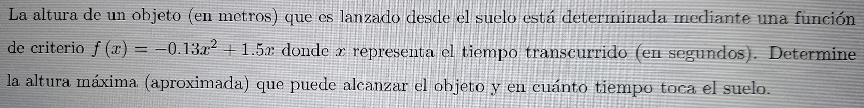 La altura de un objeto (en metros) que es lanzado desde el suelo está determinada mediante una función 
de criterio f(x)=-0.13x^2+1.5x donde x representa el tiempo transcurrido (en segundos). Determine 
la altura máxima (aproximada) que puede alcanzar el objeto y en cuánto tiempo toca el suelo.