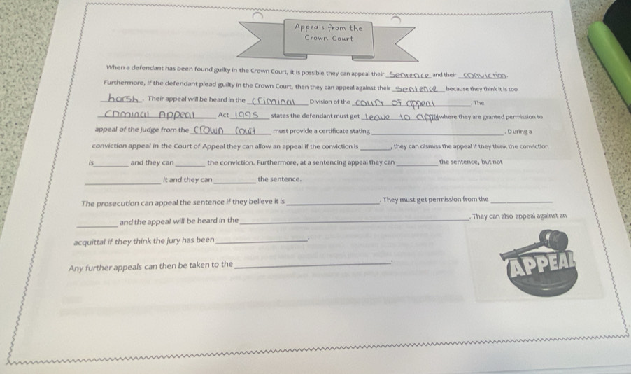 Appeals from the 
Crown Court 
When a defendant has been found guilty in the Crown Court, it is possible they can appeal their __ and their_ 
Furthermore, if the defendant plead guilty in the Crown Court, then they can appeal against their _because they think it is too 
_. Their appeal will be heard in the_ Division of the 
_. The 
_Act_ states the defendant must get_ where they are granted permission to 
appeal of the judge from the _must provide a certificate stating _. D uring a 
_ 
conviction appeal in the Court of Appeal they can allow an appeal if the conviction is , they can dismiss the appeal if they think the conviction 
is_ and they can _the conviction. Furthermore, at a sentencing appeal they can _the sentence, but not 
_it and they can_ the sentence. 
The prosecution can appeal the sentence if they believe it is _. They must get permission from the_ 
_ 
and the appeal will be heard in the _. They can also appeal against an 
acquittal if they think the jury has been _. 
Any further appeals can then be taken to the 
_.