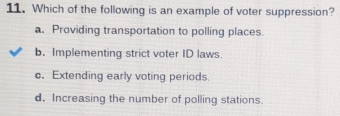 Which of the following is an example of voter suppression?
a. Providing transportation to polling places.
b. Implementing strict voter ID laws
c. Extending early voting periods.
d. Increasing the number of polling stations.