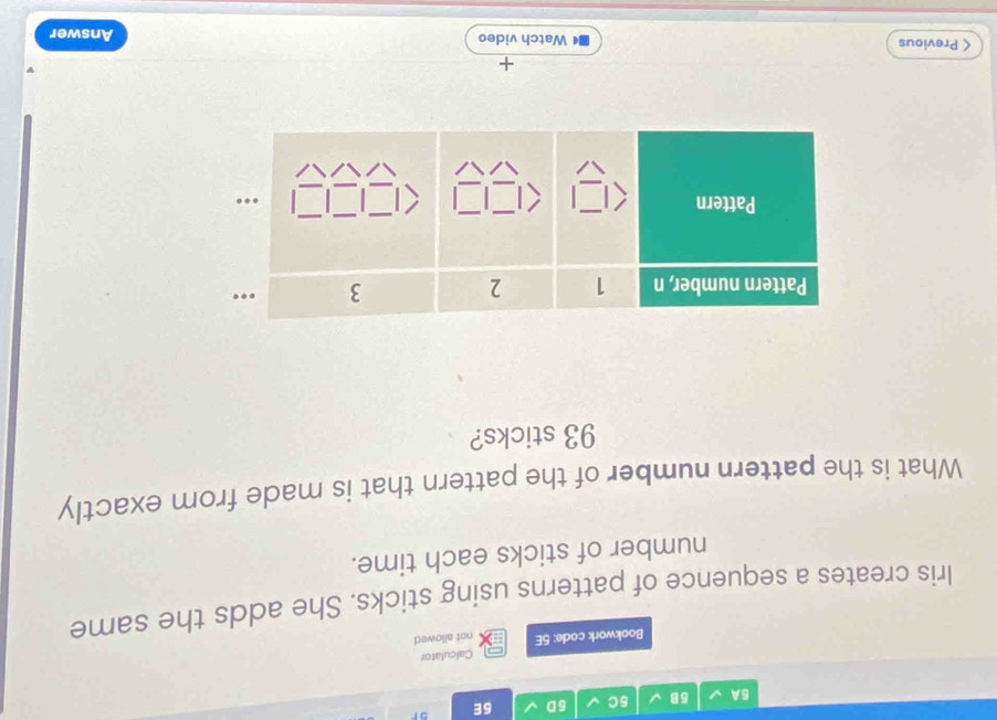 5A 5B 5C 5D 5E or 
Calculator 
Bookwork code: 5E not allowed 
Iris creates a sequence of patterns using sticks. She adds the same 
number of sticks each time. 
What is the pattern number of the pattern that is made from exactly
93 sticks? 
+ 
< Previous Watch video Answer