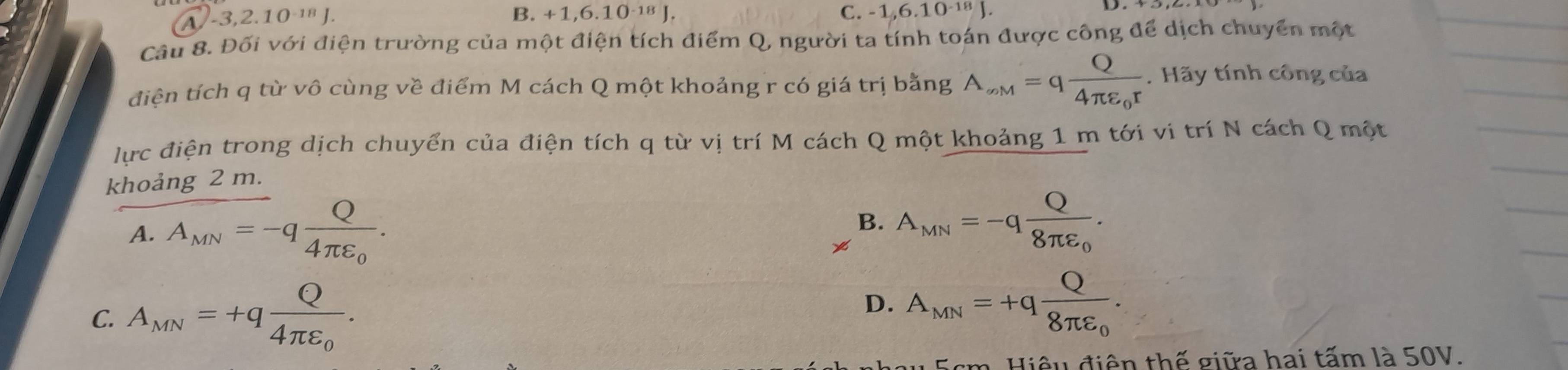 -3, 2. 10 ¹ª J. B. +1,6. 10 ¹⁸ J.
C. -1, 6.10^(-18)J. 
Câu 8. Đối với điện trường của một điện tích điểm Q, người ta tính toán được công để dịch chuyển một
điện tích q từ vô cùng về điểm M cách Q một khoảng r có giá trị bằng A_∈fty M=qfrac Q4π varepsilon _0r. Hãy tính công của
lực điện trong dịch chuyển của điện tích q từ vị trí M cách Q một khoảng 1 m tới vi trí N cách Q một
khoảng 2 m.
A. A_MN=-qfrac Q4π varepsilon _0.
B.
x A_MN=-qfrac Q8π varepsilon _0.
C. A_MN=+qfrac Q4π varepsilon _0.
D. A_MN=+qfrac Q8π varepsilon _0. 
Hiệu điện thế giữa hai tấm là 50V.