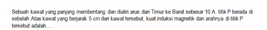 Sebuah kawat yang panjang membentang dan dialiri arus dari Timur ke Barat sebesar 10 A. titik P berada di 
sebelah Atas kawat yang berjarak 5 cm dari kawat tersebut, kuat induksi magnetik dan arahnya di titik P
tersebut adalah....