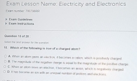 Exam Lesson Name: Electricity and Electronics
Exam number: 700798RR
Exam Guidelnes E xam Instructions
Questam 15 of 20 :
Select the best anseeer for the queusion
15. Which of the following is mve of a charged stom?
A. When as alom gains an electron, it becomes a cation, which is positively charged
B. The magnitude of the negative charge is equal to the magnitude of the positire charge
C. When an ator loses an electrus, if becomes as anion, which is negatrely charged
D. It has become an ion with an usequal number of pretons and elections.