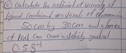 ( Calculate the coeffnicend of viscosily of 
l quid Contained insvessel, of chimmensing 
Socmby 30cm and a foree 
of loud can cause a elocily gradient
0.5s^(-1)