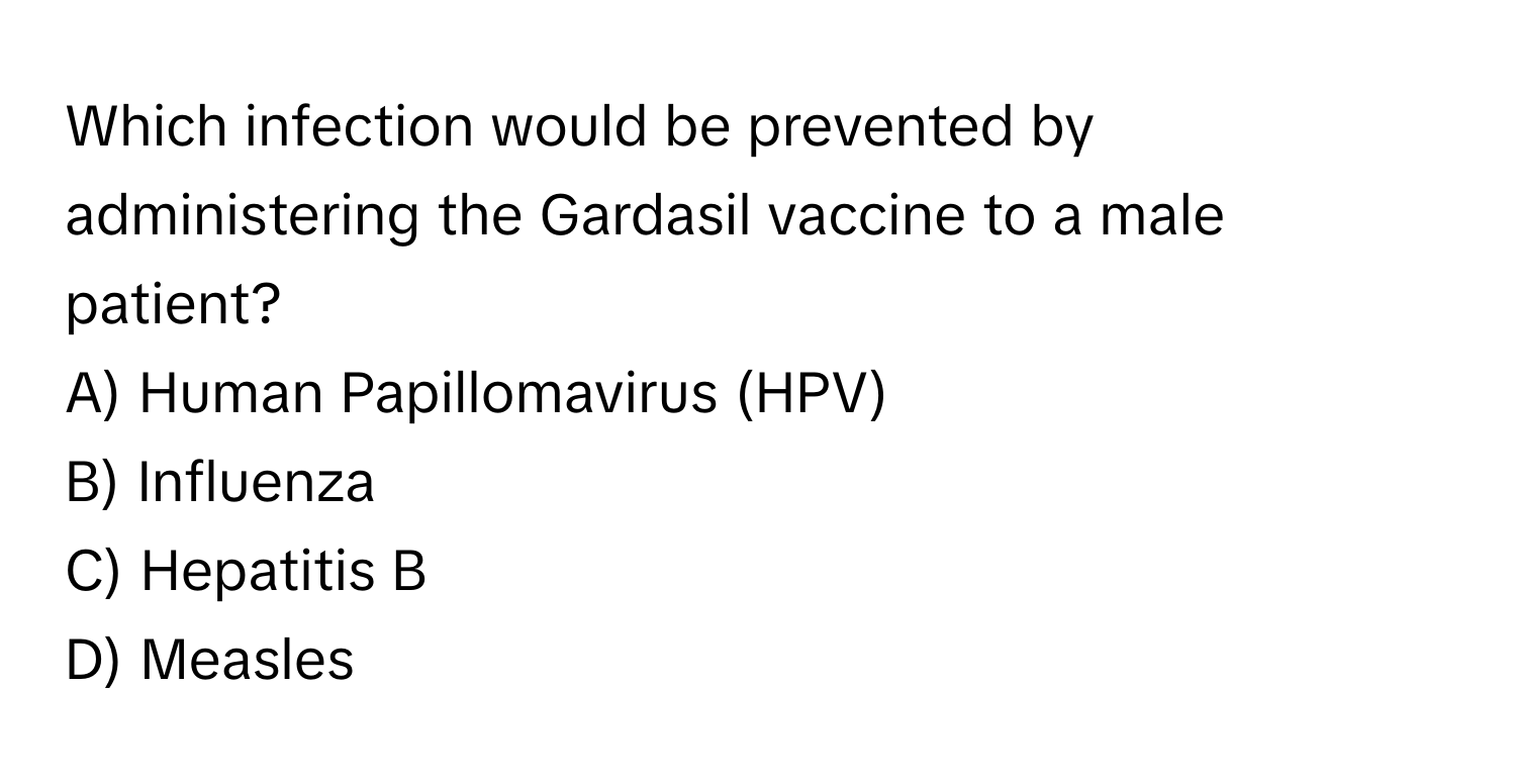 Which infection would be prevented by administering the Gardasil vaccine to a male patient?
A) Human Papillomavirus (HPV)
B) Influenza
C) Hepatitis B
D) Measles