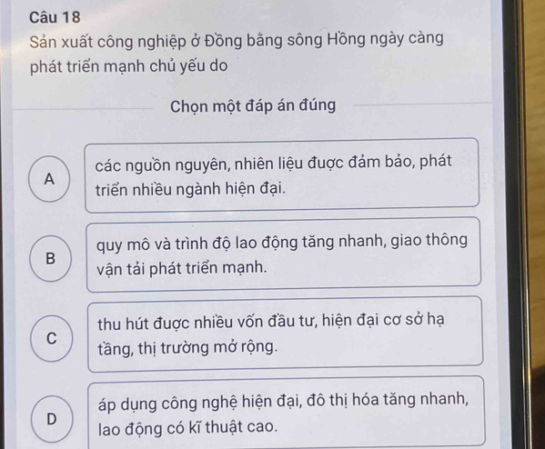 Sản xuất công nghiệp ở Đồng bằng sông Hồng ngày càng
phát triển mạnh chủ yếu do
Chọn một đáp án đúng
các nguồn nguyên, nhiên liệu đuợc đảm bảo, phát
A triển nhiều ngành hiện đại.
quy mô và trình độ lao động tăng nhanh, giao thông
B vận tải phát triển mạnh.
thu hút đuợc nhiều vốn đầu tư, hiện đại cơ sở hạ
C tầng, thị trường mở rộng.
áp dụng công nghệ hiện đại, đô thị hóa tăng nhanh,
D lao động có kĩ thuật cao.