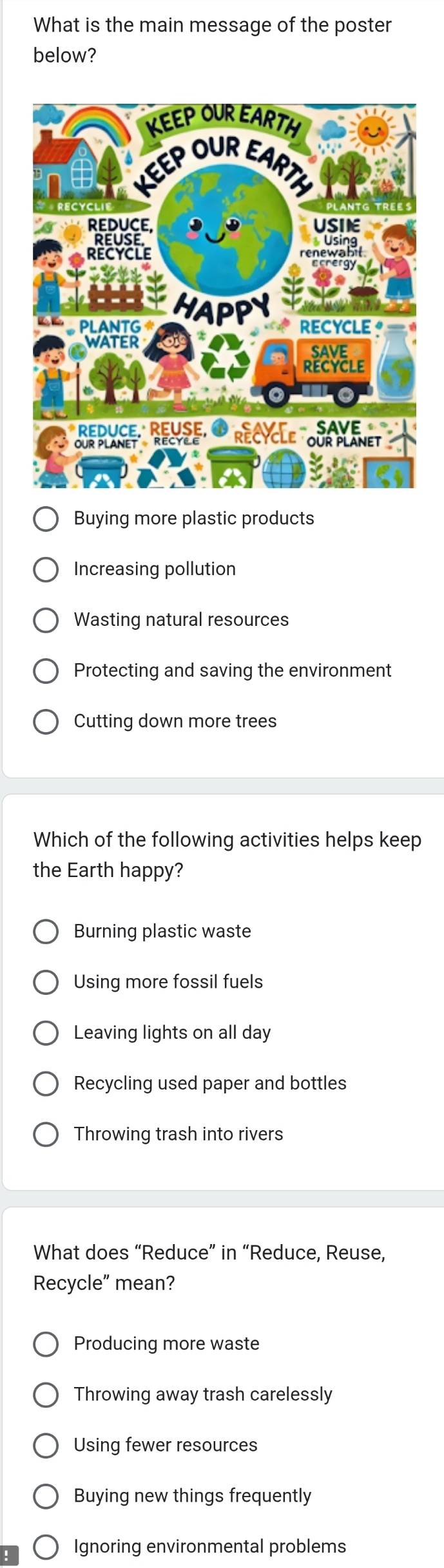 What is the main message of the poster
below?
Buying more plastic products
Increasing pollution
Wasting natural resources
Protecting and saving the environment
Cutting down more trees
Which of the following activities helps keep
the Earth happy?
Burning plastic waste
Using more fossil fuels
Leaving lights on all day
Recycling used paper and bottles
Throwing trash into rivers
What does “Reduce” in “Reduce, Reuse,
Recycle mean?
Producing more waste
Throwing away trash carelessly
Using fewer resources
Buying new things frequently
Ignoring environmental problems