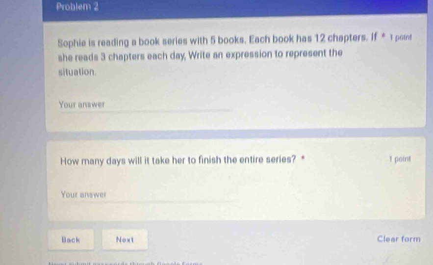 Problem 2 
Sophie is reading a book series with 5 books. Each book has 12 chapters. If * 1 point 
she reads 3 chapters each day, Write an expression to represent the 
situation. 
Your answer 
How many days will it take her to finish the entire series? * 1 point 
Your answer 
Back Next Clear form