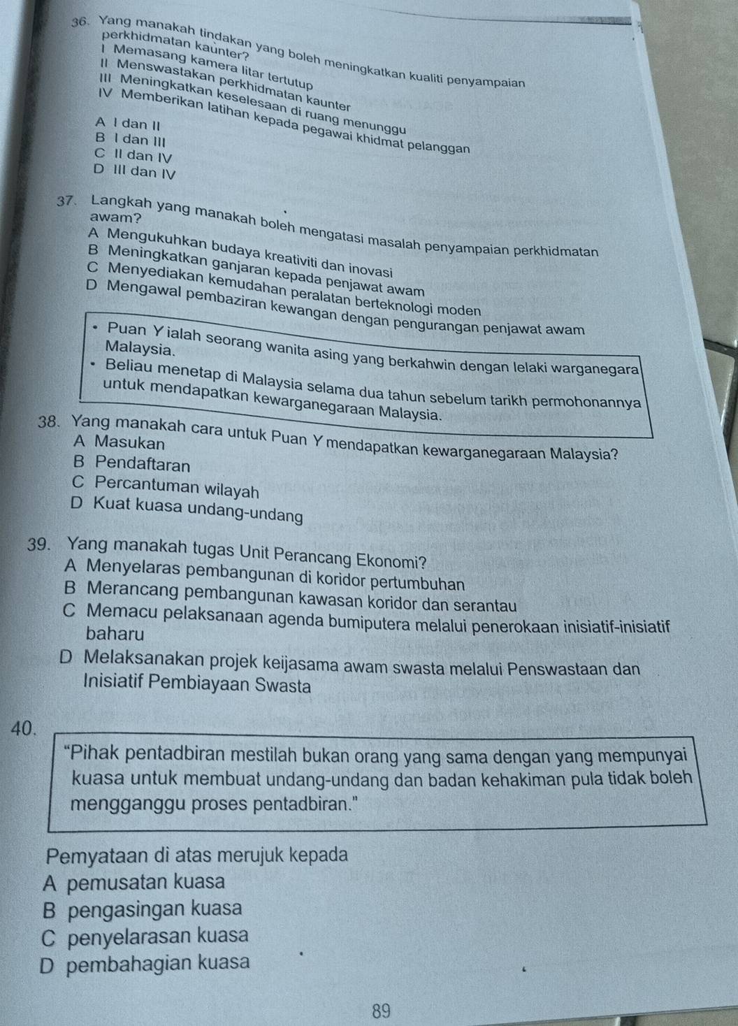 perkhidmatan kaunter?
36. Yang manakah tindakan yang boleh meningkatkan kualiti penyampaian
| Memasang kamera litar tertutup
I Menswastakan perkhidmatan kaunter
II Meningkatkan keselesaan di ruang menunggu
IV Memberikan latihan kepada pegawai khidmat pelanggan
A l dan II
B l dan III
C II dan IV
D III dan IV
awam?
37. Langkah yang manakah boleh mengatasi masalah penyampaian perkhidmatan
A Mengukuhkan budaya kreativiti dan inovasi
B Meningkatkan ganjaran kepada penjawat awam
C Menyediakan kemudahan peralatan berteknologi moden
D Mengawal pembaziran kewangan dengan pengurangan penjawat awam
Malaysia.
• Puan Y ialah seorang wanita asing yang berkahwin dengan lelaki warganegara
Beliau menetap di Malaysia selama dua tahun sebelum tarikh permohonannya
untuk mendapatkan kewarganegaraan Malaysia.
38. Yang manakah cara untuk Puan Y mendapatkan kewarganegaraan Malaysia?
A Masukan
B Pendaftaran
C Percantuman wilayah
D Kuat kuasa undang-undang
39. Yang manakah tugas Unit Perancang Ekonomi?
A Menyelaras pembangunan di koridor pertumbuhan
B Merancang pembangunan kawasan koridor dan serantau
C Memacu pelaksanaan agenda bumiputera melalui penerokaan inisiatif-inisiatif
baharu
D Melaksanakan projek keijasama awam swasta melalui Penswastaan dan
Inisiatif Pembiayaan Swasta
40.
“Pihak pentadbiran mestilah bukan orang yang sama dengan yang mempunyai
kuasa untuk membuat undang-undang dan badan kehakiman pula tidak boleh
mengganggu proses pentadbiran."
Pemyataan di atas merujuk kepada
A pemusatan kuasa
B pengasingan kuasa
C penyelarasan kuasa
D pembahagian kuasa
89