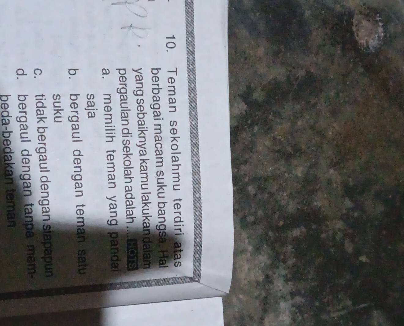 Teman sekolahmu terdiri atas
berbagai macam suku bangsa. Hal
、 yang sebaiknya kamu lakukan dalam
pergaulan di sekolah adalah .... HoTs
a. memilih teman yang pandai
saja
b. bergaul dengan teman satu
suku
c. tidak bergaul dengan siapapun
d. bergaul dengan tanpa mem-
beda-bedakan tema