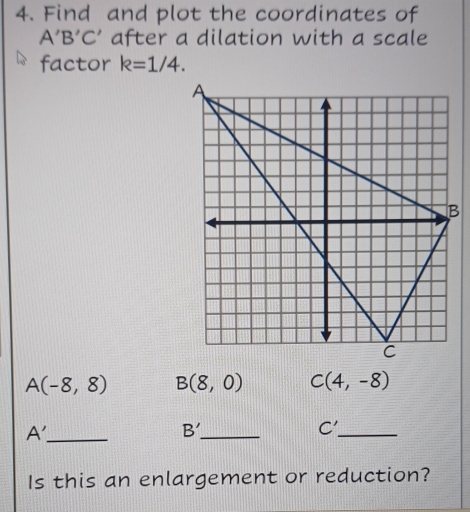 Find and plot the coordinates of
A'B'C' after a dilation with a scale 
factor k=1/4.
A(-8,8) B(8,0) C(4,-8)
_ A'
_ B'
_ C'
Is this an enlargement or reduction?