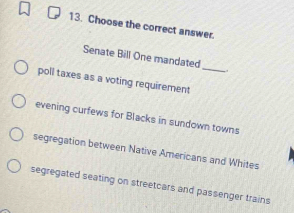 Choose the correct answer.
Senate Bill One mandated .
poll taxes as a voting requirement_
evening curfews for Blacks in sundown towns
segregation between Native Americans and Whites
segregated seating on streetcars and passenger trains