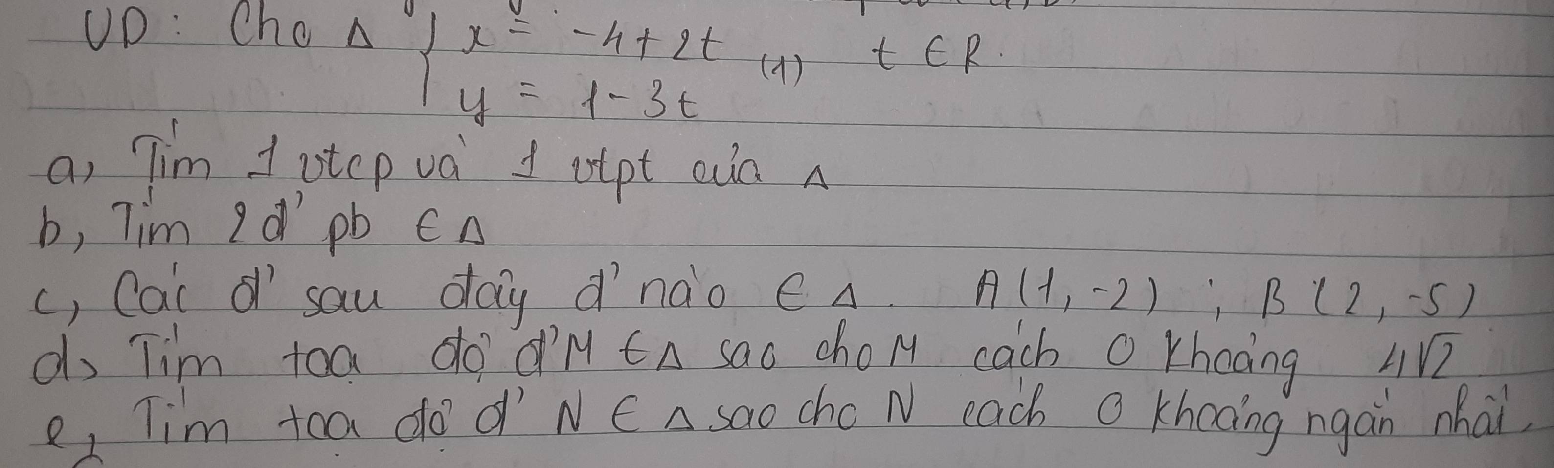 UD: Cho
Delta beginarrayl x=-4+2t y=1-3tendarray. )t∈ R
a, Tim 1 otcp va 1 otpt an A 
b, Tim I d pb CA 
c, Cai of sau day d'nào e A A(1,-2), B(2,-5)
do Tim toa do dM CA sao cho M cach O khooing 4sqrt(7)
e, Tim tca do d' NC A sao cho N each O Khooing ngàn nhai