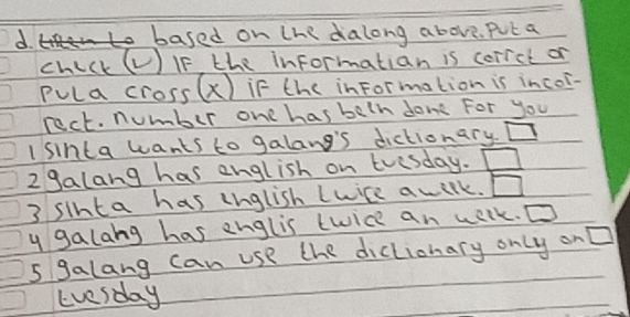 to based on the dalong above. Put a 
chick (V) IF, the informatian is corrct or 
Pula cross(x) if the inFormation is incor- 
rect. number one has beln don For you 
I sinta wants to galang's dictionary □ 
2 9alang has english on tvesday. □ 
3 sinta has lnglish Lwice awilk. □ 
y galang has englis twice an welk. D 
5 galang can use the diclionary only on □ 
Evesday