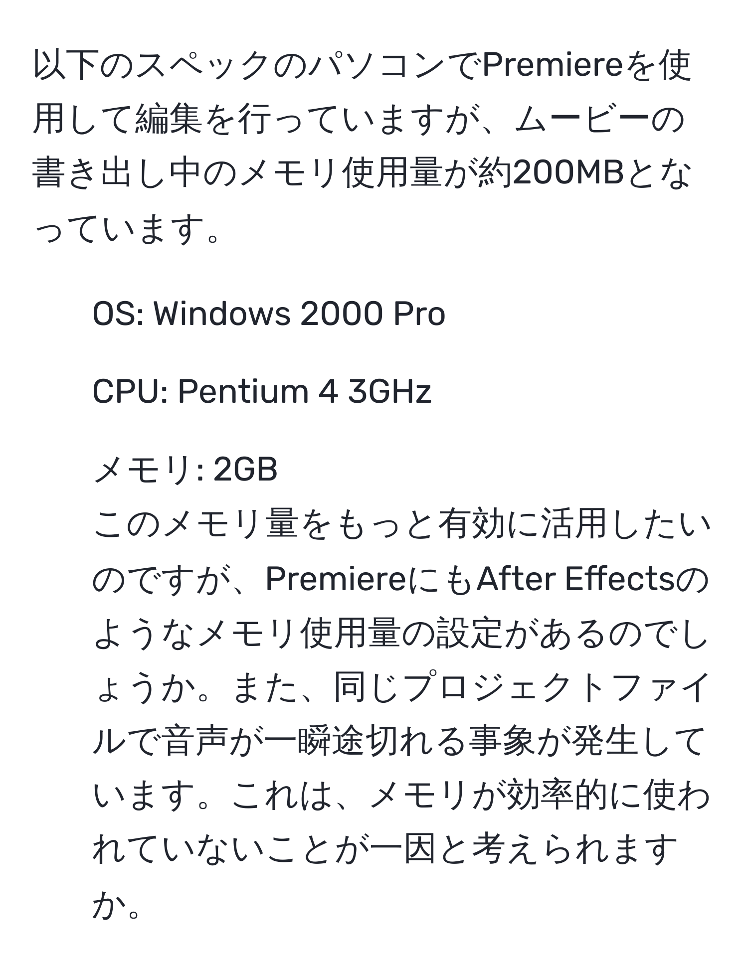 以下のスペックのパソコンでPremiereを使用して編集を行っていますが、ムービーの書き出し中のメモリ使用量が約200MBとなっています。  
- OS: Windows 2000 Pro  
- CPU: Pentium 4 3GHz  
- メモリ: 2GB  
このメモリ量をもっと有効に活用したいのですが、PremiereにもAfter Effectsのようなメモリ使用量の設定があるのでしょうか。また、同じプロジェクトファイルで音声が一瞬途切れる事象が発生しています。これは、メモリが効率的に使われていないことが一因と考えられますか。