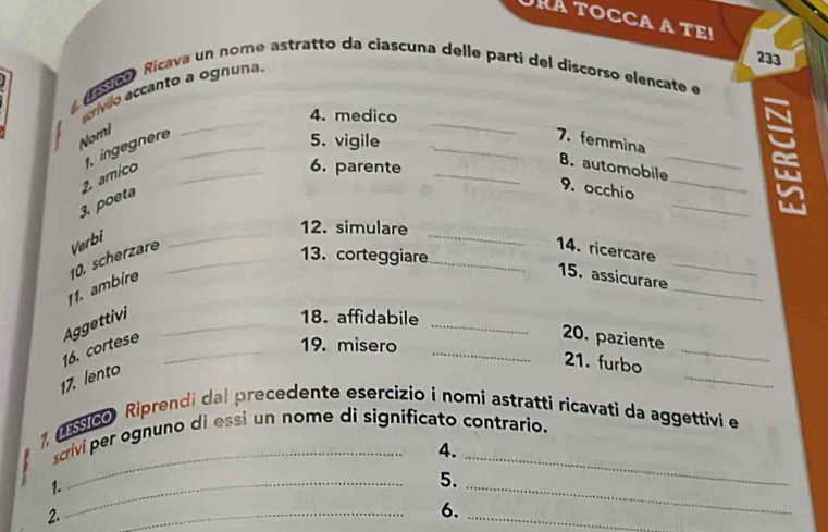 RA TOCCA A TEi 
233 
assa Rícava un nome astratto da ciascuna delle parti del discorso elencate e 
crívllo accanto a ognuna. 
4. medico 
Nomi 
, ingnere_ 
_ 
5. vigile 
_ 
_7. femmina 
2. amico_ 
6. parente 
_ 
_8. automobile 
_ 
3. poeta 
9. occhio_ 
_ 
_ 
12. simulare 
11. ambire 10. scherzare Verbi_ 
_ 
_ 
14. ricercare 
13. corteggiare 
_ 
15. assicurare 
_ 
_ 
_ 
Aggettivi_ 
18. affidabile 
16. cortese_ 
19. misero 
20. paziente 
17. lento 
_ 
21. furbo 
_ 
_ 
, ( 60 Riprendi dal precedente esercizio i nomi astratti ricavati da aggettivi e 
scrivi per ognuno di essi un nome di significato contrario. 
4. 
1._ 
5. 
2. 
_ 
6. 
_ 
_