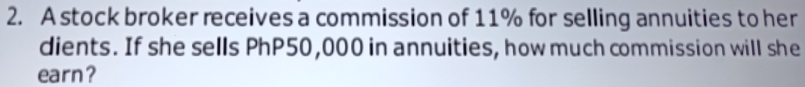 A stock broker receives a commission of 11% for selling annuities to her 
dients. If she sells PhP50,000 in annuities, how much commission will she 
earn?