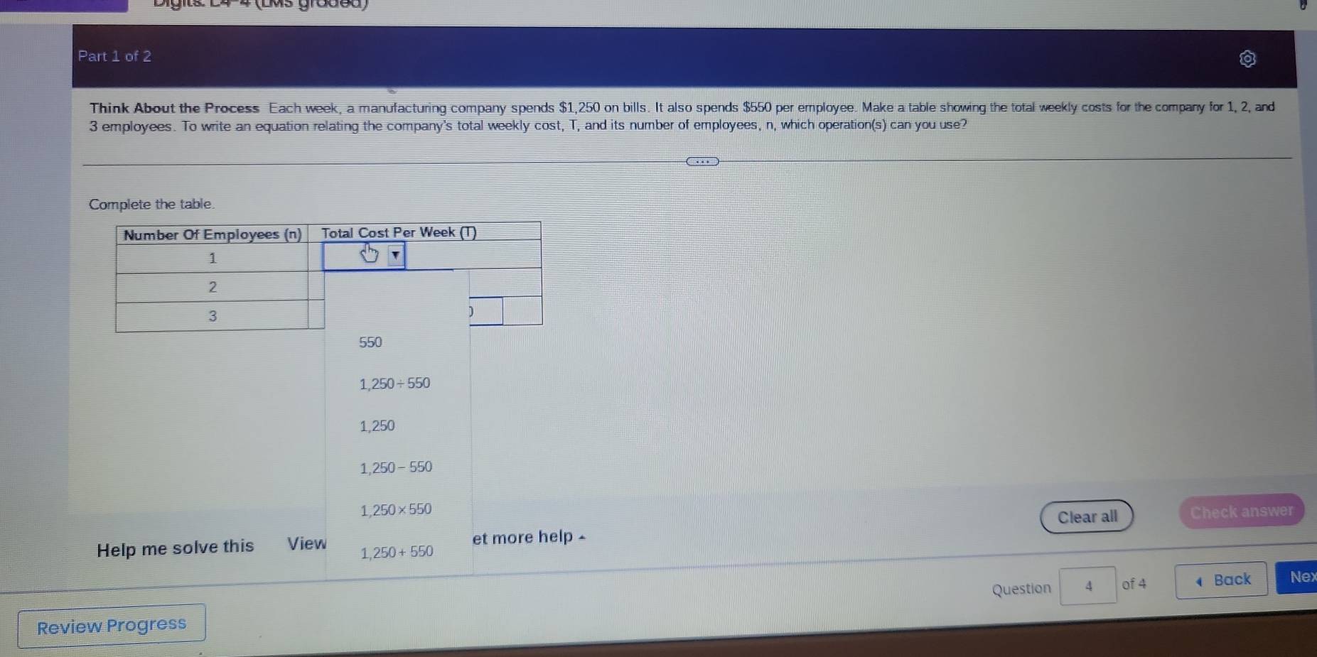 (LMs groded)
Part 1 of 2
Think About the Process Each week, a manufacturing company spends $1,250 on bills. It also spends $550 per employee. Make a table showing the total weekly costs for the company for 1, 2, and
3 employees. To write an equation relating the company's total weekly cost, T, and its number of employees, n, which operation(s) can you use?
Complete the table
1,250/ 550
1,250
1,250-550
1,250* 550 Check answer
Clear all
Help me solve this View 1,250+550 et more help -
Question 4 of 4 Back Nex
Review Progress