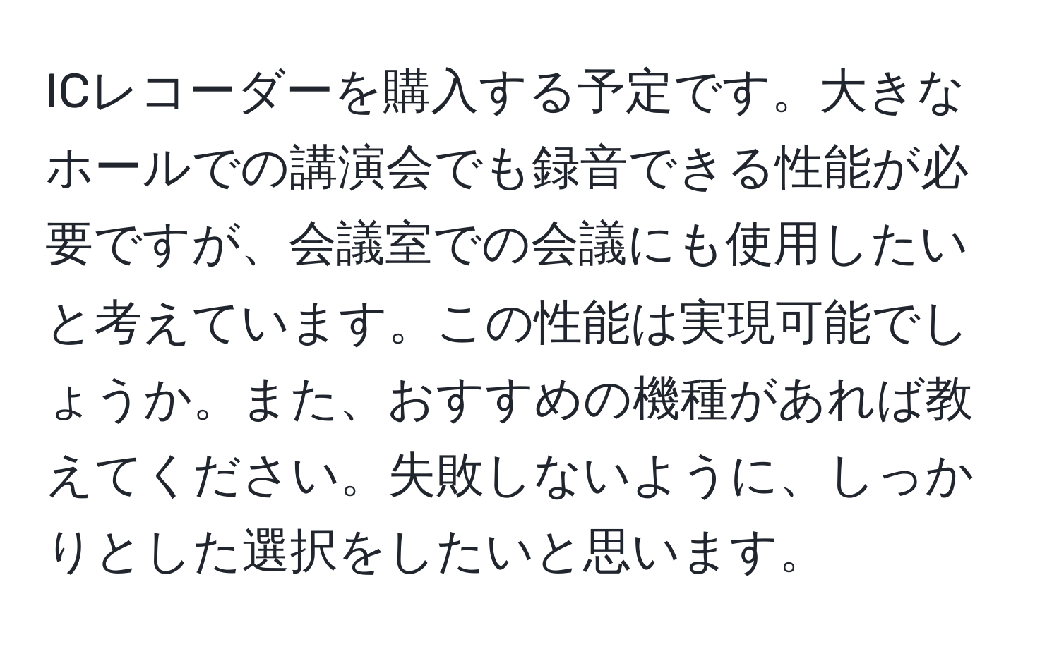 ICレコーダーを購入する予定です。大きなホールでの講演会でも録音できる性能が必要ですが、会議室での会議にも使用したいと考えています。この性能は実現可能でしょうか。また、おすすめの機種があれば教えてください。失敗しないように、しっかりとした選択をしたいと思います。