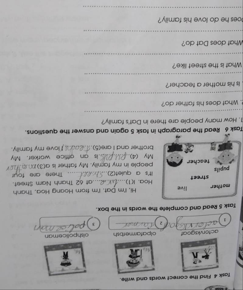 Task 4 Find the correct words and write. 
actorvksgoaf olpafarmerbsh olshpoliceman 
2 
3 
1 
Task 5 Read and complete the words in the box. 
mother live Hi, I'm Dat. I'm from Hoang Hoa, Thanh 
Hoa. I(1) 
street _.at 62 Thanh Nam Street. 
It's a quiet(2) 
pupils _There are four 
teacher people in my family. My father is a(3) 
My (4)._ is an office worker. My 
brother and I are(5) _love my family. 
Task 6 Read the paragraph in task 5 again and answer the questions. 
1. How many people are there in Dat's family? 
_ 
. What does his father do? 
_ 
Is his mother a teacher? 
_ 
What is the street like? 
_ 
What does Dat do? 
_ 
oes he do love his family? 
_