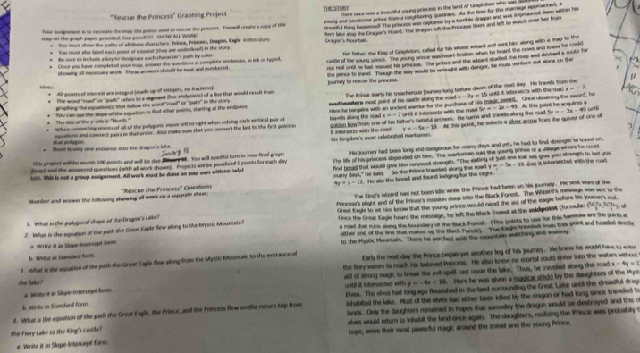There once was a beaubiful young princess in the land of Graphdomn who was 
"Rescue the Princess" Graphing Project 7 5Q0
Your asrignment is to recreate the map the prince used to rescue the princess. You will create a copy of thi ouns and handsome prince fise a neighboring quadrant. As the time for the marriage epprached, a
* You must shos the patho of all these charactors: Prince, Princes, Dragen, Eagle in this viore dreadful thing happesed! The princems was captured by a terrible dragon and was imprisoned deep within his
r You must sho label each posst of intenest (shey are undelined) in the story. Dragon's Mountas. fery lake stop the Cragon's hoand. The Dragon left the Princess there and left to watch over her from
map on the graph paper provided. Use poncl! SHOW ALL WOR
Her father, the King of Grapihdom, cafled for his wisest wiard and sent him along with a map to the
Once you have completed your map, answer the quesitions in complete ientences, in ink or hyped, castle of the young prince. The young prince was heart brolken when he heard the nem and knew he could
Be sure to include a key to designate each character's puth by color
not rest uned he had reacued his princess. The prince and the whard stadled the map and deved a route for
showing all necessary work. These answers should be nead and numbered
. the prince to travel. Though the way would be wrought with danger, he must venfure out alone on the
μ
Hinel All points of interest ane integral (eude up of integers, no fractions). Journey to rescue the prancess.
The word "mad" or "path" retes to a sepment (has endpoints) of a line that would result from
The top of the y ath is "Norsh." You can use lke slope of the equation to find other points, starting at the endpoint The Prince starts his treacherous joursey long before davn of the next day. He travels from the
Braphing the equation(s) that follow the word "road" or "path" in the story. southeaster most puint of his castle along the mad . x-2y=15 suntil it inbersects with the road a=-7. unl
x=-7 until it intersects with the road. 5y=-2x-49 5y=-2x-49
When connecting points of all of the polygors, move left to right when solving each vertical pair of travels along the road Here he hargaina with an andent warror for the purthase of his madic seurd. Once obtaining the sword, he . At this point he acquires a
his kingdom's most celebrated markumen. . At this point, he selects a sibver acrow from the quiver of one of
that polg on equetions and connect jairs in that order. Also make sure that you connect the list to the first point in soldon bow froes one of his father's fethful srchers. He turns and travells along the road
It intersedts with the road y=-5x-19
* There is only one entrance into the dragon's lake.
Thi project will be worth 300 points and will be due feary 38. You will need to turn in your final graph His journey had been long and dangerous for many days and yet, he had to find strength to travel on,
(me) and the amwered questions (with all work shown). Projects will be penalived 5 points for each day The life of his princess depended on tikm. The marksman told the young prince of a village whers he could
y=-5x-10
iste. This is not a group assignment. All work must be dane on your own with no help! find bread that would give him renewed strength. "The eating of just one loaf will give you strength to last you Lne. it intersected with the ruad
4y=x-13 t. He ate the bread and found lodging for the raght.
Number and answer the following showing all work on a separate sheet:  'Rescue the Princess'' Questions sany days," he said. So the Prince tiniveled along the road
The King's wiard had not been idle while the Prince had been on his journey. He sent wors of the
Great Eagle to let his know that the young prince would need the aid of the eagle before his journey's end
J. What is the polygonal shape of the Dragon's Lake? Princess's plight and of the Prince's mission deep into the Black Forest. The Wuzard's message was sert to the
2. What is the equation of the path the Great Eagle flew along to the Mystic Mountain? Once the Great Eagle heard the message, he left the Black Forest at the midipoinit (formula:   
either end of the line that makes up the Black Fomek). The Eagle traneled from this point and headed Grecy
d. Write it in Skope-incercept form a road that runs along the boundary of the Black Forest. (The points to use for this formula are the points a
b. Write in Standard form. to the Mystic Mountain. There he perched atop the mountain witching and waing
3. What is the equation of the path the Great Eagle flew along from the Mystic Mountain to the entrance of Early the next day the Prince began yet another leg of his journey. He knew he would have to ereu
the flery waters to reach his beloved Pancess. He also knew no mortal could enter into the waters withou,
x-4y=1
until it intersected with y=-4x+18 5. Here he was given a magical shield by the daughters of the Myse
a. Write it in Slope-intercept form. aid of strong magic to break the evil spell cast upon the laks. Thus, he traveled along the road
the lake?
D. Write in Standard form. Elves. The elves had long ago flourished in the land surrounding the Greal Lake until the dreadful drag
inhabited the lake. Most of the elves had either been killed by the dragon or had long since traveled to
d. What is the equation of the path the Great Eagle, the Prince, and the Princess flew on the return trip from elves would return to inhabit the land once again. The daughters, reafizing the Prince was probably t
the Fiery Lake to the King's castle? lands. Only the daughters remained in hopes that someday the dragon would be destroyed and the o
a. Wivite it in Slope Intercept form. hope, wove their most powerful magic around the shield and the young Prince.