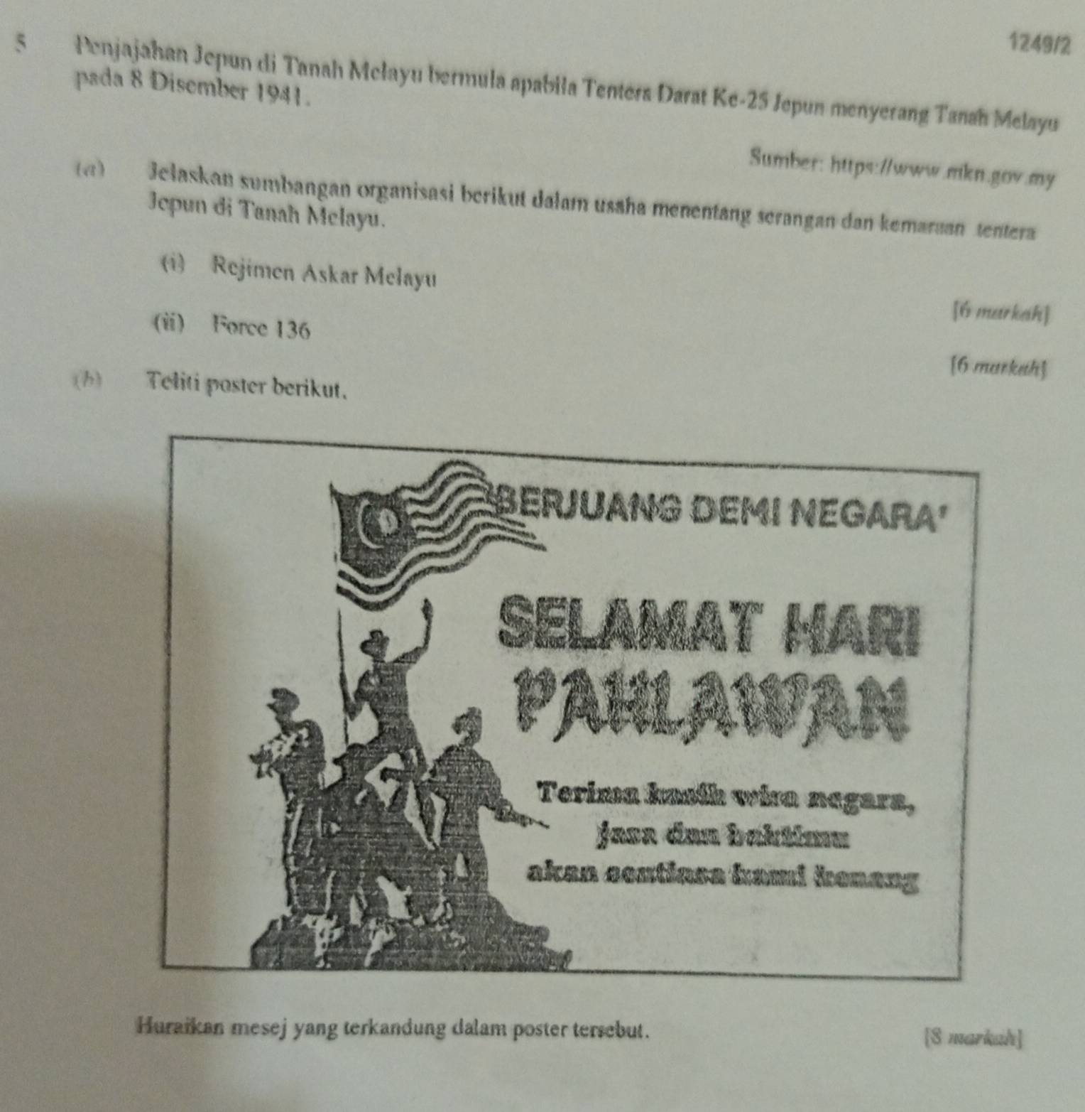 1249/2 
5 Penjajahan Jepun di Tanah Mełayu bermula apabila Tenters Darat Ke- 25 Jepun menyerang Tanah Melayu 
pada 8 Disember 1941. 
Sumber: https://www.mkn.gov.my 
a) Jelaskan sumbangan organisasi berikut dalam usaha menentang serangan dan kemaraan tentera 
Jepun di Tanah Mclayu. 
(i) Rejimen Askar Melayu 
[6 markah] 
(i) Force 136 [6 marketh] 
(b) Teliti paster berikut. 
Huraikan mesej yang terkandung dalam poster tersebut. 
[S markah]