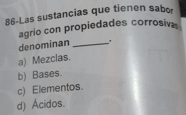 86-Las sustancias que tienen sabor
agrio con propiedades corrosivas
denominan_
a) Mezclas.
b) Bases.
c) Elementos.
d) Ácidos.