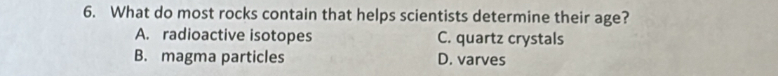 What do most rocks contain that helps scientists determine their age?
A. radioactive isotopes C. quartz crystals
B. magma particles D. varves