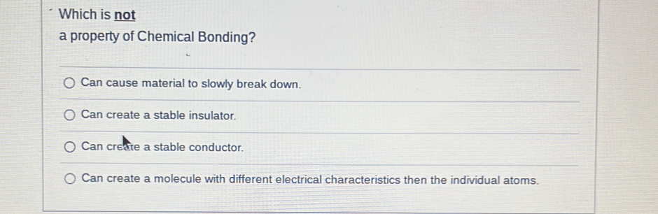 Which is not
a property of Chemical Bonding?
Can cause material to slowly break down.
Can create a stable insulator.
Can create a stable conductor.
Can create a molecule with different electrical characteristics then the individual atoms.