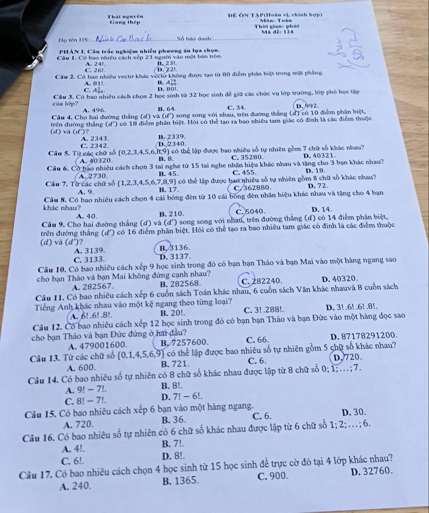 Thái nguyên Dề ÔN TẠP(Hoán vị, chính hợp)
Gang thép Môn: Toán
Thời gian: phát
Họ tên HS _Số báo danh _Ma đề: 124
PHẢN I. Câu trắc nghiệm nhiều phương án lựa chọn.
Cầu 1. Có bao nhiêu cách xếp 23 người vào một bàn tròn.
A. 24! B. 23!
C. 26!. D. 22!.
Cầu 2. Có bao nhiêu vectơ khác vectơ không được tạo từ 80 điểm phần biệt trong mặt pháng.
A. 81!. B. A_(80)^(79)
C. Aảo D. 80!.
Câu 3. Có bao nhiêu cách chọn 2 học sinh từ 32 học sinh để giữ các chức vụ lớp trưởng, lớp phó học tập
của lớp? C. 34. D. 992
A. 496. B. 64.
Cầu 4. Cho hai đường thắng (d)va(d '') song song với nhau, trên đường thẳng (d) có 10 điểm phân biệt,
trên đường thẳng (d') có 18 điểm phân biệt. Hỏi có thể tạo ra bao nhiêu tam giác có đinh là các điểm thuộc
(d) và (d')?
A. 2343. B. 2339.
C. 2342. D.2340.
Câu 5. Từ các chữ số  0,2,3,4,5,6,8,9 có thể lập được bao nhiêu số tự nhiên gồm 7 chữ số khác nhau?
A. 40320. B. 8. C. 35280. D. 40321.
Câu 6. Cờ bao nhiêu cách chọn 3 tai nghe từ 15 tai nghe nhãn hiệu khác nhau và tặng cho 3 bạn khác nhau?
A. 2730 B. 45. C. 455. D. 18
Câu 7. Từ các chữ số (1,2,3,4,5,6,7,8,9) 4 có thể lập được bao nhiêu số tự nhiên gồm 8 chữ số khác nhau?
A. 9. B. 17. C.362880. D. 72.
Cầu 8. Có bao nhiêu cách chọn 4 cái bóng đèn từ 10 cái bóng đèn nhãn hiệu khác nhau và tặng cho 4 bạn
khác nhau? D. 14
A. 40 B. 210. C. 5040.
Cầu 9. Cho hai đường thẳng (d) và (d') song song với nhau, trên đường thẳng (d) có 14 điểm phân biệt,
trên đường thẳng (d') có 16 điểm phần biệt. Hỏi có thể tạo ra bao nhiêu tam giác có đinh là các điểm thuộc
(d) và (d') ?
A. 3139. B, 3136.
C. 3133. D. 3137.
Câu 10. Có bao nhiêu cách xếp 9 học sinh trong đó có bạn bạn Thảo và bạn Mai vào một hàng ngang sao
cho bạn Thảo và bạn Mai không đứng cạnh nhau?
A. 282567. B. 282568. C. 282240. D. 40320.
Câu 11. Có bao nhiêu cách xếp 6 cuốn sách Toán khác nhau, 6 cuốn sách Văn khác nhauvà 8 cuốn sách
Tiếng Anh khác nhau vào một kệ ngang theo từng loại?
A. 6! .6! .8!. B. 20!. C. 3! .288!. D. 3! .6! .6! .8!.
Câu 12. Có bao nhiêu cách xếp 12 học sinh trong đó có bạn bạn Thảo và bạn Đức vào một hàng dọc sao
cho bạn Thảo và bạn Đức đứng ở hai đầu?
A. 479001600. B. 7257600. C. 66. D.87178291200.
Câu 13. Từ các chữ số  0,1,4,5,6,9 có thể lập được bao nhiêu số tự nhiên gồm 5 chữ số khác nhau?
A. 600. B. 721. C. 6. D,720.
Câu 14. Có bao nhiêu số tự nhiên có 8 chữ số khác nhau được lập từ 8 chữ số 0; 1; ...; 7.
A. 9! − 7!. B. 8!.
C. 8! - 7!.
D. 7!-6!
Câu 15. Có bao nhiêu cách xếp 6 bạn vào một hàng ngang.
A. 720. B. 36. C. 6. D.30.
Câu 16. Có bao nhiêu số tự nhiên có 6 chữ số khác nhau được lập từ 6 chữ số 1:2 …; 6.
A. 4!. B. 7!.
C. 6!. D. 8!.
Câu 17. Có bao nhiêu cách chọn 4 học sinh từ 15 học sinh để trực cờ đỏ tại 4 lớp khác nhau?
A. 240. B. 1365. C. 900. D. 32760.