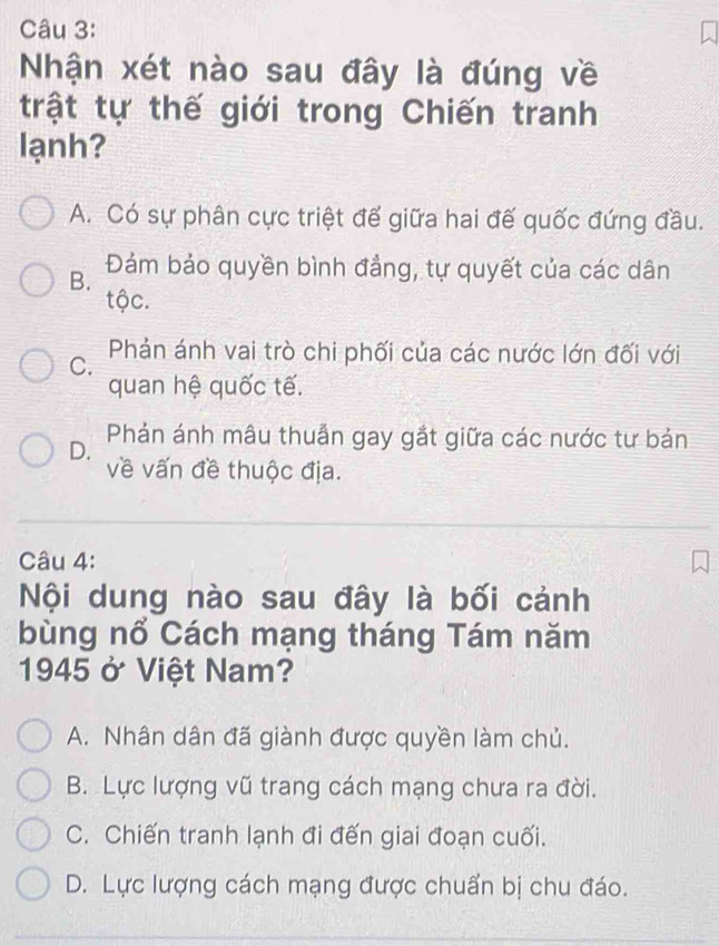 Nhận xét nào sau đây là đúng về
trật tự thế giới trong Chiến tranh
lạnh?
A. Có sự phân cực triệt để giữa hai đế quốc đứng đầu.
B. Đảm bảo quyền bình đẳng, tự quyết của các dân
tộc.
C. Phản ánh vai trò chi phối của các nước lớn đối với
quan hệ quốc tế.
D. Phản ánh mâu thuẫn gay gắt giữa các nước tư bản
về vấn đề thuộc địa.
Câu 4:
Nội dung nào sau đây là bối cảnh
bùng nổ Cách mạng tháng Tám năm
1945 ở Việt Nam?
A. Nhân dân đã giành được quyền làm chủ.
B. Lực lượng vũ trang cách mạng chưa ra đời.
C. Chiến tranh lạnh đi đến giai đoạn cuối.
D. Lực lượng cách mạng được chuẩn bị chu đáo.