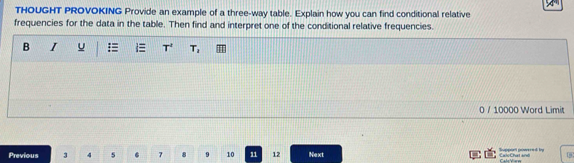 THOUGHT PROVOKING Provide an example of a three-way table. Explain how you can find conditional relative 
frequencies for the data in the table. Then find and interpret one of the conditional relative frequencies. 
B I u T^2 T_2
0 / 10000 Word Limit 
Support powered bry 
Previous 3 4 5 6 7 8 9 10 11 12 Next CaloChat and Calc View