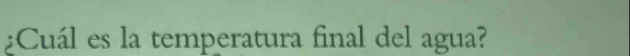 ¿Cuál es la temperatura final del agua?