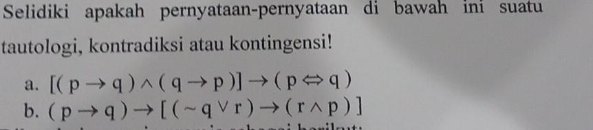 Selidiki apakah pernyataan-pernyataan di bawah ini suatu 
tautologi, kontradiksi atau kontingensi! 
a. [(pto q)wedge (qto p)]to (pLeftrightarrow q)
b. (pto q)to [(sim qvee r)to (rwedge p)]