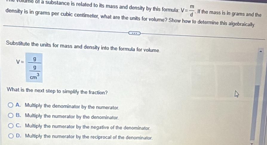 olume of a substance is related to its mass and density by this formula: V= m/d . If the mass is in grams and the
density is in grams per cubic centimeter, what are the units for volume? Show how to determine this algebraically.
Substitute the units for mass and density into the formula for volume.
V=frac 9 9/cm^3 
What is the next step to simplify the fraction?
A. Multiply the denominator by the numerator.
B. Multiply the numerator by the denominator.
C. Multiply the numerator by the negative of the denominator.
D. Multiply the numerator by the reciprocal of the denominator.