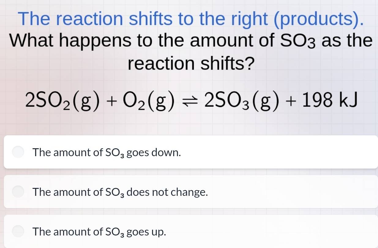 The reaction shifts to the right (products).
What happens to the amount of SO3 as the
reaction shifts?
2SO_2(g)+O_2(g)leftharpoons 2SO_3(g)+198kJ
The amount of SO_3 goes down.
The amount of SO_3 does not change.
The amount of SO_3 goes up.