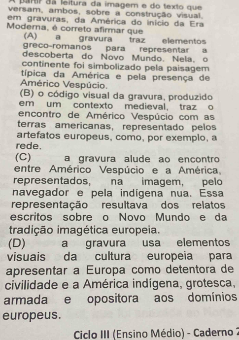 A partir da leitura da imagem e do texto que
versam, ambos, sobre a construção visual,
em gravuras, da América do início da Era
Moderna, é correto afirmar que
(A)a gravura traz elementos
greco-romanos para representar a
descoberta do Novo Mundo. Nela, o
continente foi simbolizado pela paisagem
típica da América e pela presença de
Américo Vespúcio.
(B) o código visual da gravura, produzido
em um contexto medieval, traz o
encontro de Américo Vespúcio com as
terras americanas, representado pelos
artefatos europeus, como, por exemplo, a
rede.
(C) a gravura alude ao encontro
entre Américo Vespúcio e a América,
representados, na imagem, pelo
navegador e pela indígena nua. Essa
representação resultava dos relatos
escritos sobre o Novo Mundo e da
tradição imagética europeia.
(D) a gravura usa elementos
visuais da cultura europeia para
apresentar a Europa como detentora de
civilidade e a América indígena, grotesca,
armada e opositora aos domínios
europeus.
Ciclo III (Ensino Médio) - Caderno 2