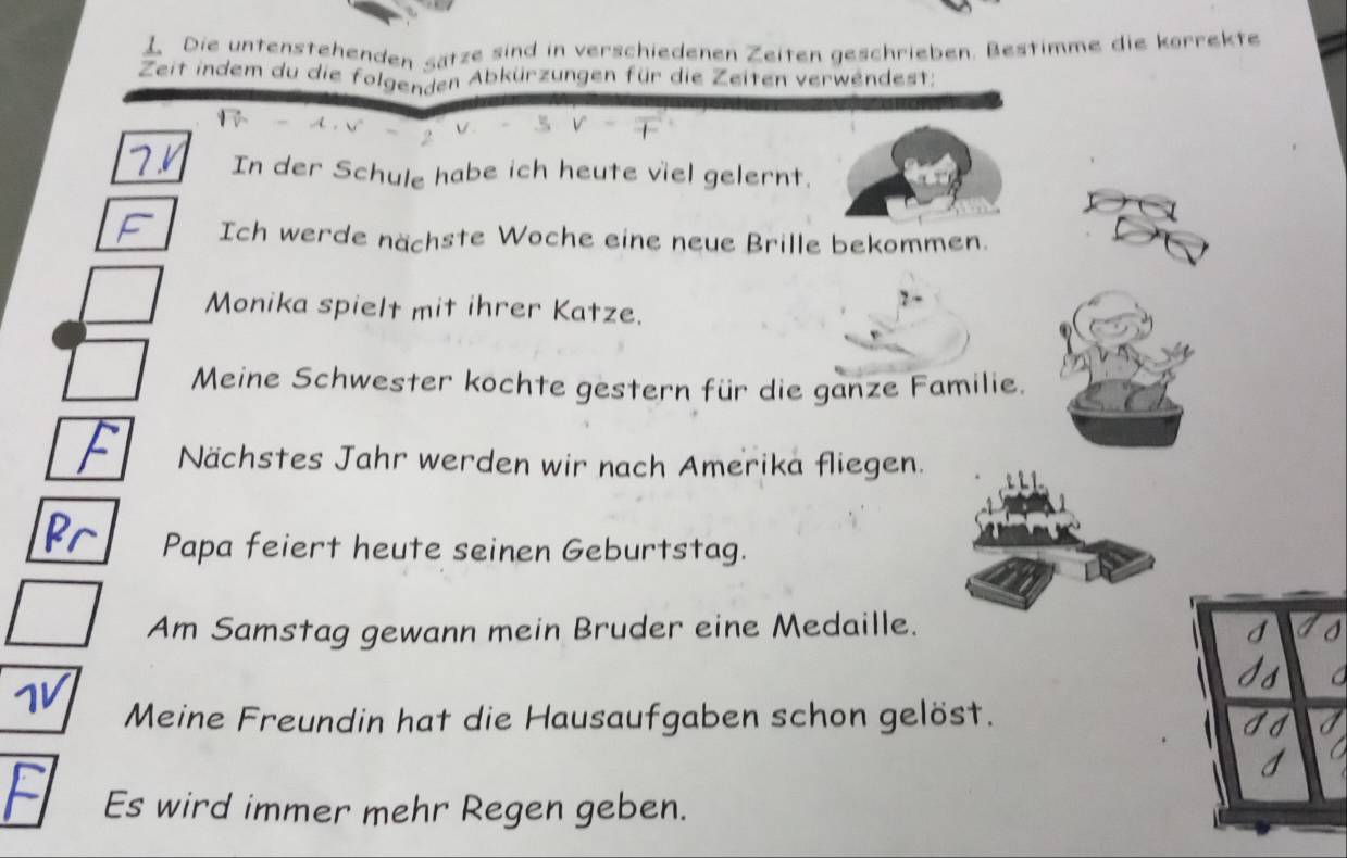 Die untenstehenden sätze sind in verschiedenen Zeiten geschrieben. Bestimme die körrekte 
Zeit indem du die folgenden Abkürzungen für die Zeiten verwendest: 
In der Schule habe ich heute viel gelernt. 
Ich werde nächste Woche eine neue Brille bekommen. 
Monika spielt mit ihrer Katze. 
Meine Schwester kochte gestern für die ganze Familie. 
Nächstes Jahr werden wir nach Amerika fliegen. 
Papa feiert heute seinen Geburtstag. 
Am Samstag gewann mein Bruder eine Medaille. 
Meine Freundin hat die Hausaufgaben schon gelöst. 
Es wird immer mehr Regen geben.