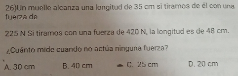 26)Un muelle alcanza una longitud de 35 cm si tiramos de él con una
fuerza de
225 N Si tiramos con una fuerza de 420 N, la longitud es de 48 cm.
¿Cuánto mide cuando no actúa ninguna fuerza?
A. 30 cm B. 40 cm C. 25 cm D. 20 cm