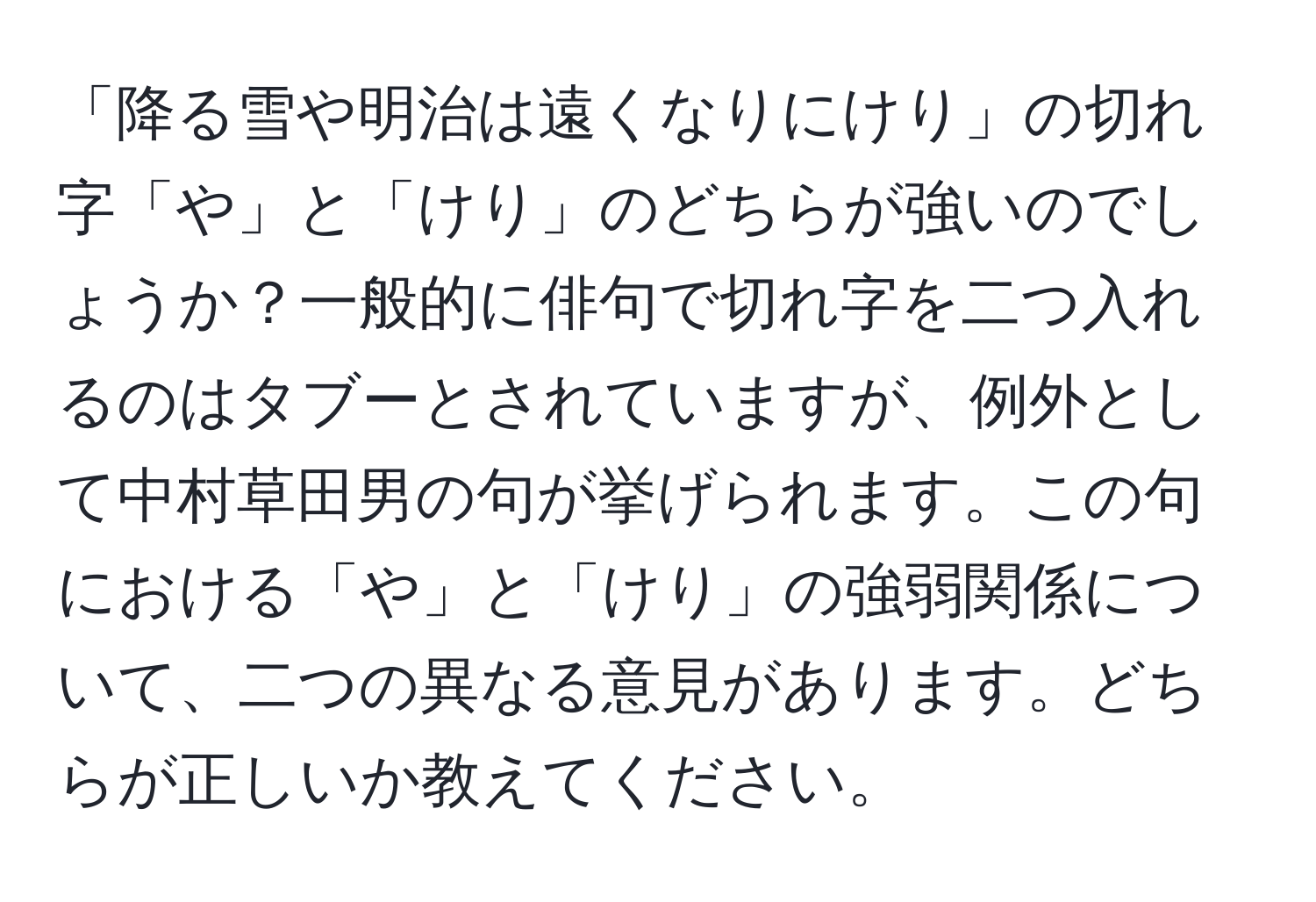 「降る雪や明治は遠くなりにけり」の切れ字「や」と「けり」のどちらが強いのでしょうか？一般的に俳句で切れ字を二つ入れるのはタブーとされていますが、例外として中村草田男の句が挙げられます。この句における「や」と「けり」の強弱関係について、二つの異なる意見があります。どちらが正しいか教えてください。