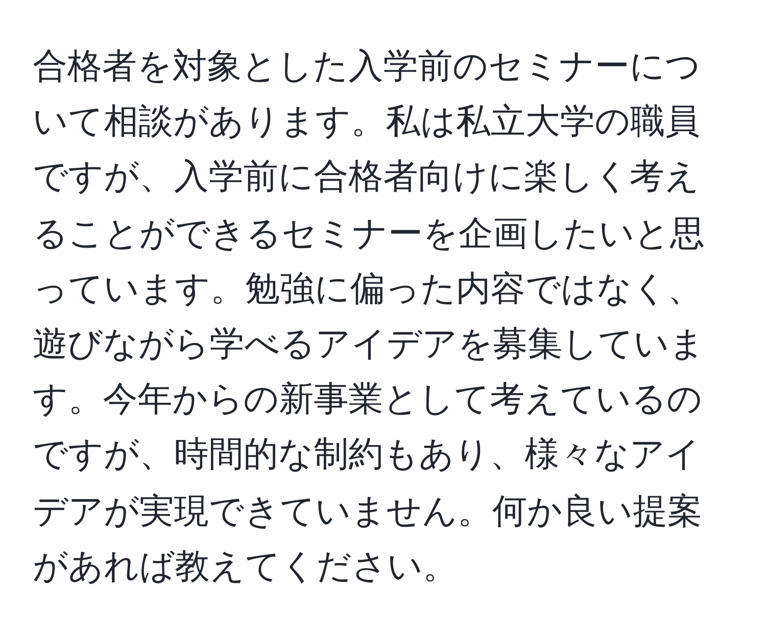 合格者を対象とした入学前のセミナーについて相談があります。私は私立大学の職員ですが、入学前に合格者向けに楽しく考えることができるセミナーを企画したいと思っています。勉強に偏った内容ではなく、遊びながら学べるアイデアを募集しています。今年からの新事業として考えているのですが、時間的な制約もあり、様々なアイデアが実現できていません。何か良い提案があれば教えてください。