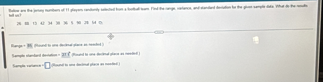 Below are the jersey numbers of 11 players randomly selected from a football team. Find the range, variance, and standard deviation for the given sample data. What do the results 
tell us?
26 88 13 42 34 38 36 5 90 28 54
Range = 85 (Round to one decimal place as needed ) 
Sample standard deviation =27.1 (Round to one decimal place as needed.) 
Sample variance = □ (Round to one decimal place as needed)