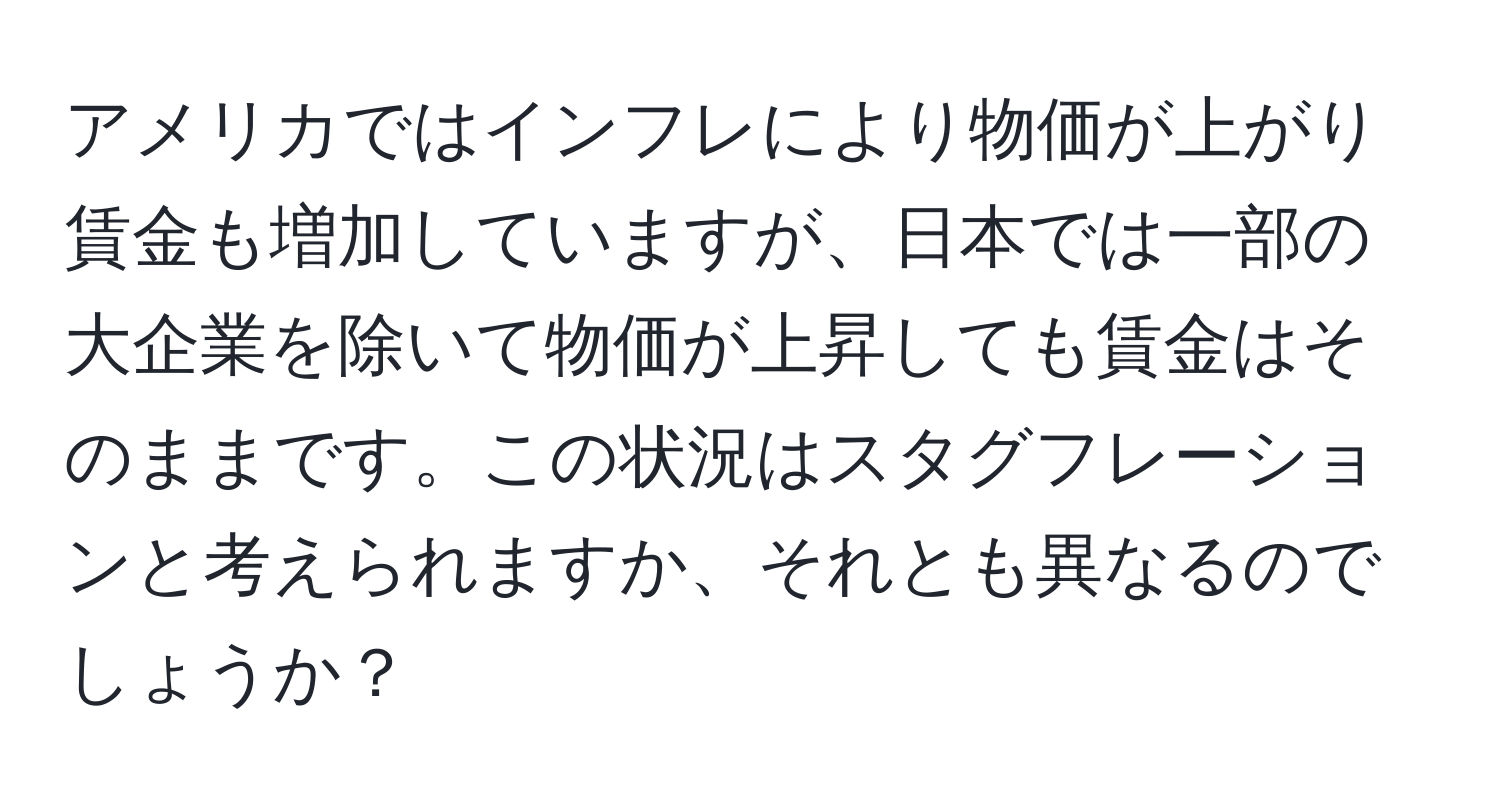 アメリカではインフレにより物価が上がり賃金も増加していますが、日本では一部の大企業を除いて物価が上昇しても賃金はそのままです。この状況はスタグフレーションと考えられますか、それとも異なるのでしょうか？