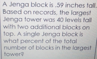 A Jenga block is . 59 inches tall. 
Based on records, the largest 
Jenga tower was 40 levels tall 
with two additional blocks on 
top. A single Jenga block is 
what percent of the total 
number of blocks in the largest 
tower?