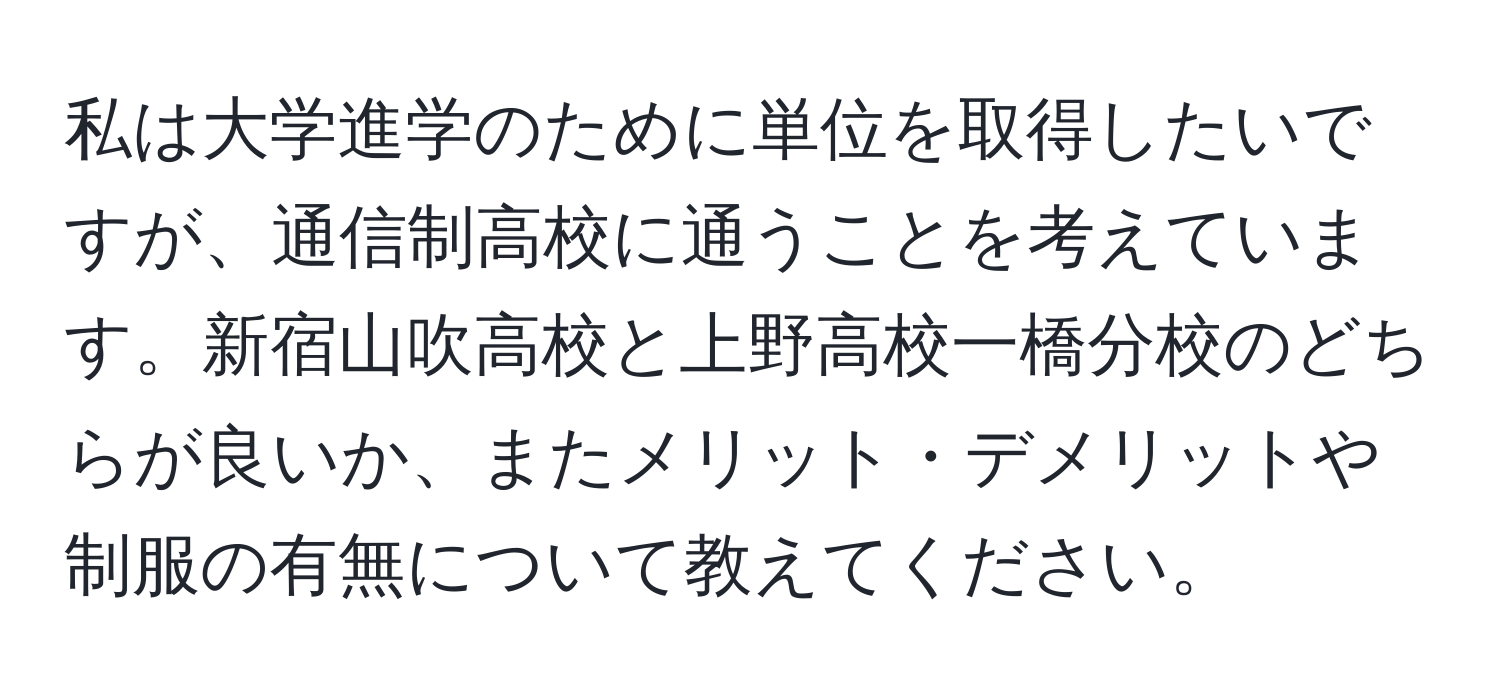 私は大学進学のために単位を取得したいですが、通信制高校に通うことを考えています。新宿山吹高校と上野高校一橋分校のどちらが良いか、またメリット・デメリットや制服の有無について教えてください。