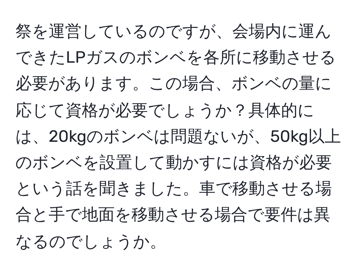 祭を運営しているのですが、会場内に運んできたLPガスのボンベを各所に移動させる必要があります。この場合、ボンベの量に応じて資格が必要でしょうか？具体的には、20kgのボンベは問題ないが、50kg以上のボンベを設置して動かすには資格が必要という話を聞きました。車で移動させる場合と手で地面を移動させる場合で要件は異なるのでしょうか。